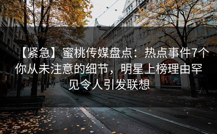 【紧急】蜜桃传媒盘点：热点事件7个你从未注意的细节，明星上榜理由罕见令人引发联想