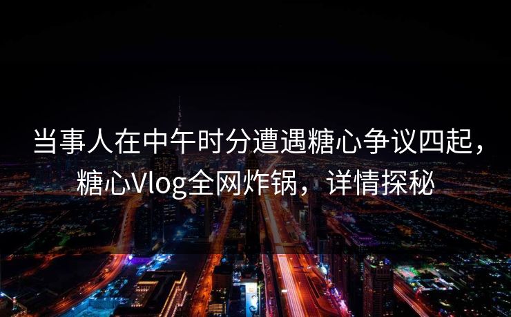 当事人在中午时分遭遇糖心争议四起，糖心Vlog全网炸锅，详情探秘