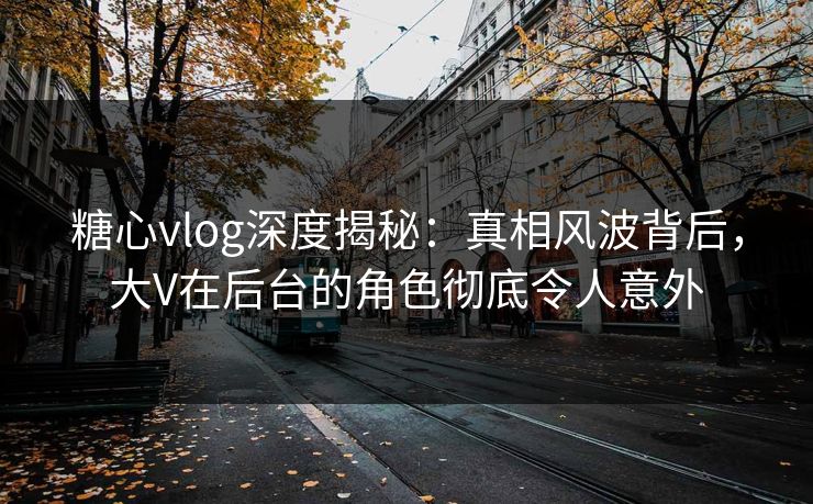 糖心vlog深度揭秘：真相风波背后，大V在后台的角色彻底令人意外