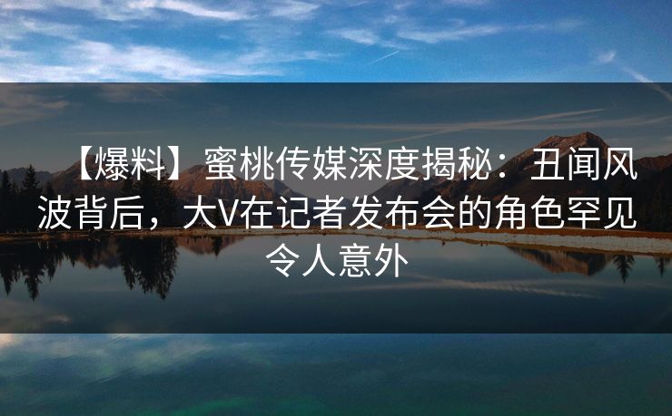 【爆料】蜜桃传媒深度揭秘：丑闻风波背后，大V在记者发布会的角色罕见令人意外