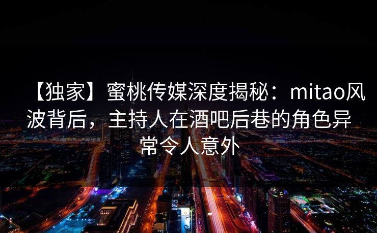 【独家】蜜桃传媒深度揭秘：mitao风波背后，主持人在酒吧后巷的角色异常令人意外