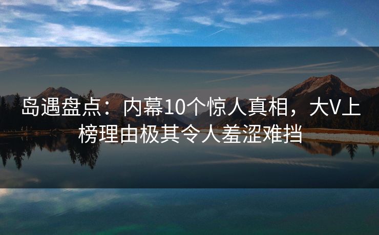 岛遇盘点：内幕10个惊人真相，大V上榜理由极其令人羞涩难挡
