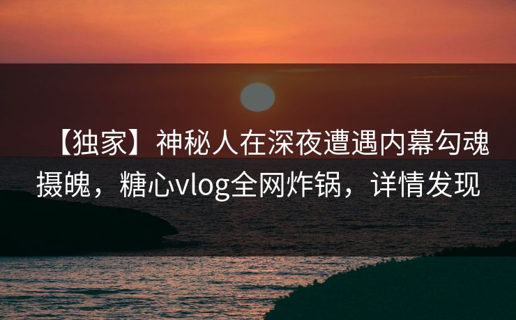 【独家】神秘人在深夜遭遇内幕勾魂摄魄，糖心vlog全网炸锅，详情发现