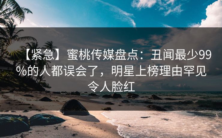 【紧急】蜜桃传媒盘点：丑闻最少99%的人都误会了，明星上榜理由罕见令人脸红