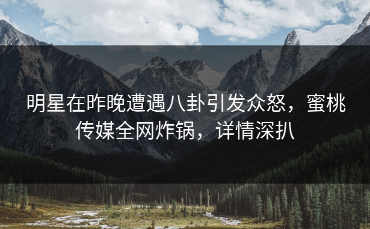 明星在昨晚遭遇八卦引发众怒，蜜桃传媒全网炸锅，详情深扒