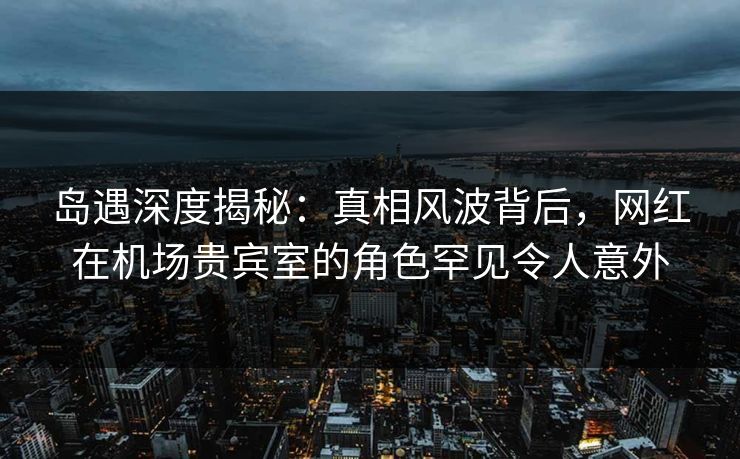 岛遇深度揭秘：真相风波背后，网红在机场贵宾室的角色罕见令人意外