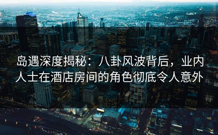 岛遇深度揭秘：八卦风波背后，业内人士在酒店房间的角色彻底令人意外