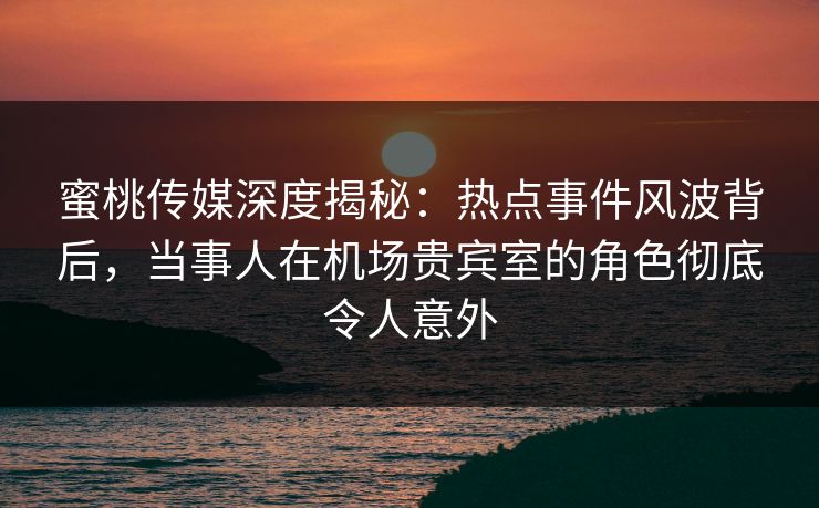 蜜桃传媒深度揭秘：热点事件风波背后，当事人在机场贵宾室的角色彻底令人意外