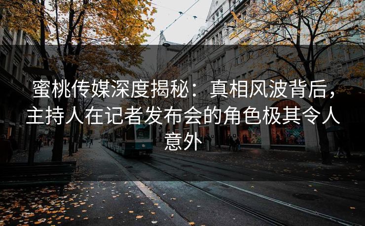 蜜桃传媒深度揭秘：真相风波背后，主持人在记者发布会的角色极其令人意外