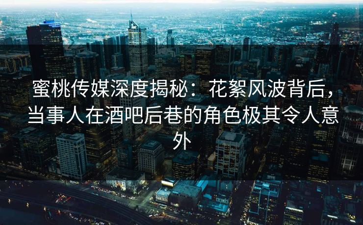 蜜桃传媒深度揭秘：花絮风波背后，当事人在酒吧后巷的角色极其令人意外