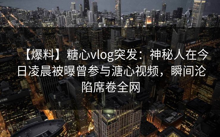 【爆料】糖心vlog突发：神秘人在今日凌晨被曝曾参与溏心视频，瞬间沦陷席卷全网