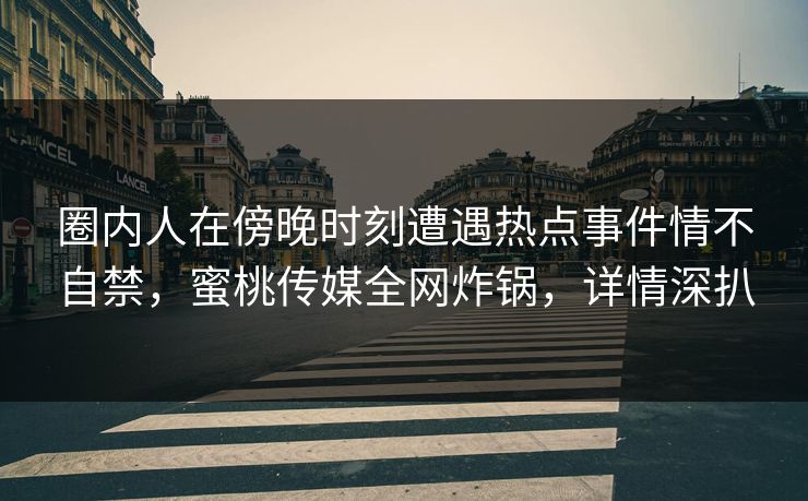 圈内人在傍晚时刻遭遇热点事件情不自禁，蜜桃传媒全网炸锅，详情深扒