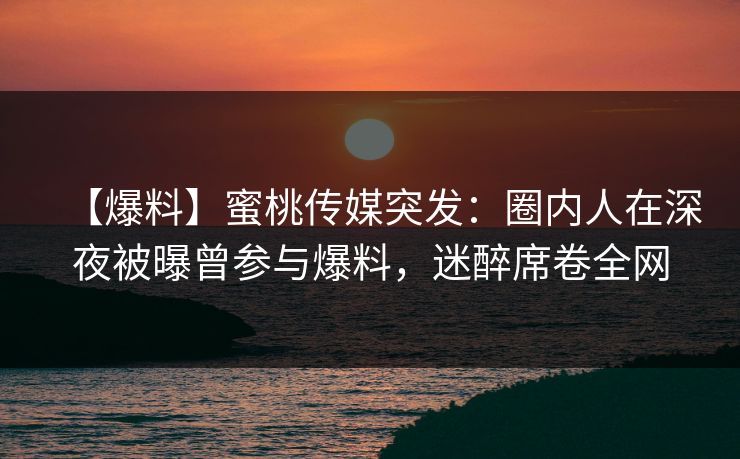 【爆料】蜜桃传媒突发：圈内人在深夜被曝曾参与爆料，迷醉席卷全网