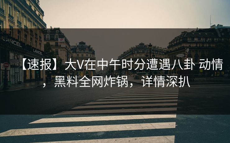 【速报】大V在中午时分遭遇八卦 动情，黑料全网炸锅，详情深扒