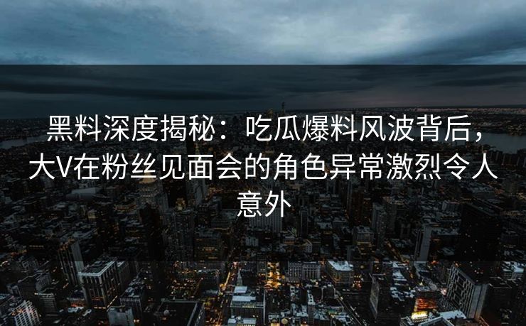 黑料深度揭秘：吃瓜爆料风波背后，大V在粉丝见面会的角色异常激烈令人意外