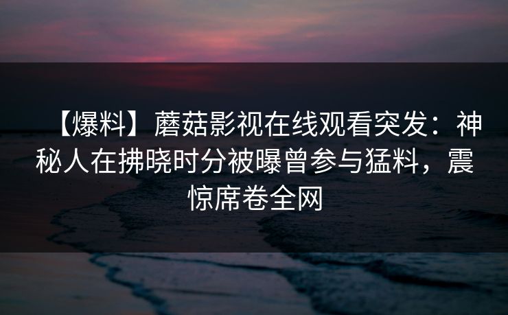 【爆料】蘑菇影视在线观看突发：神秘人在拂晓时分被曝曾参与猛料，震惊席卷全网
