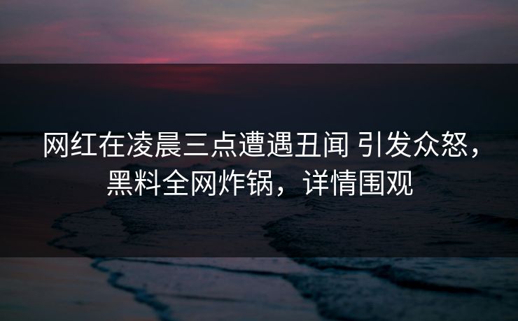 网红在凌晨三点遭遇丑闻 引发众怒，黑料全网炸锅，详情围观