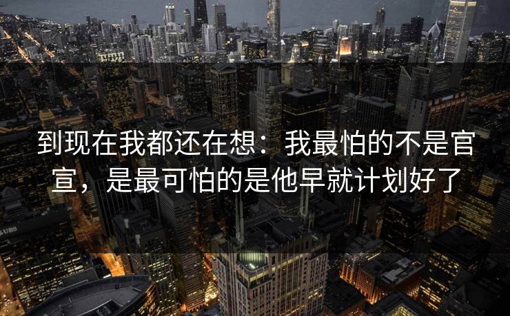 到现在我都还在想：我最怕的不是官宣，是最可怕的是他早就计划好了