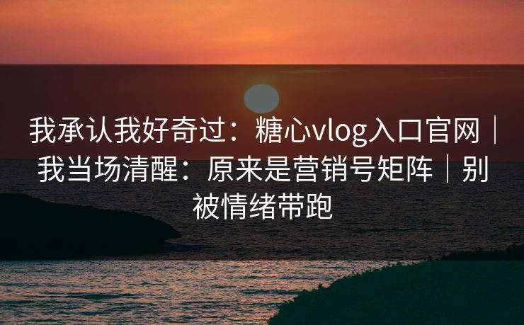 我承认我好奇过：糖心vlog入口官网｜我当场清醒：原来是营销号矩阵｜别被情绪带跑