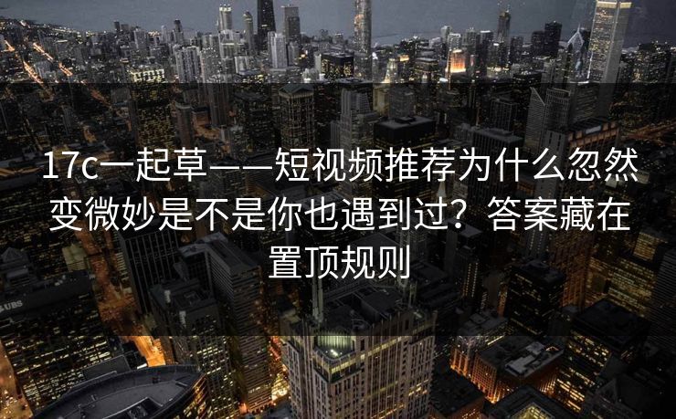 17c一起草——短视频推荐为什么忽然变微妙是不是你也遇到过？答案藏在置顶规则