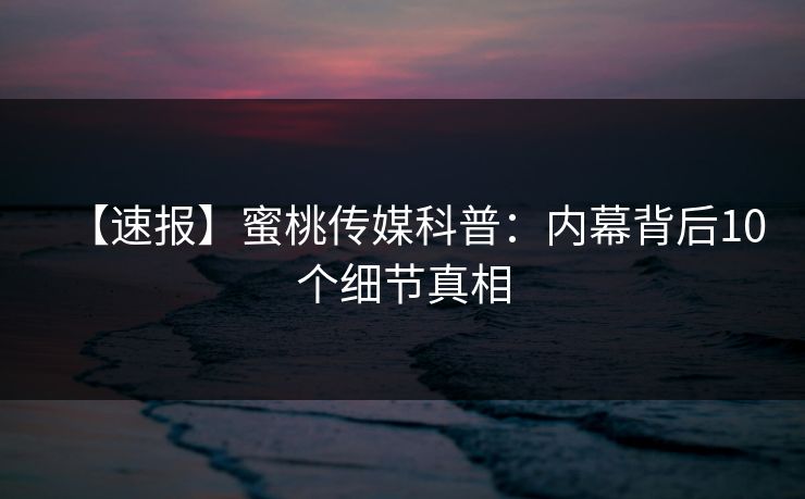 【速报】蜜桃传媒科普：内幕背后10个细节真相