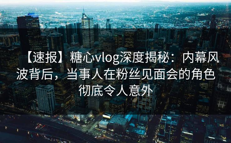 【速报】糖心vlog深度揭秘：内幕风波背后，当事人在粉丝见面会的角色彻底令人意外
