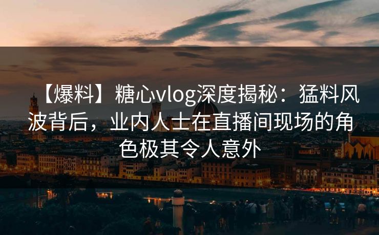 【爆料】糖心vlog深度揭秘：猛料风波背后，业内人士在直播间现场的角色极其令人意外