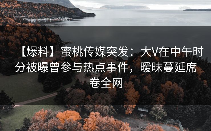 【爆料】蜜桃传媒突发：大V在中午时分被曝曾参与热点事件，暧昧蔓延席卷全网
