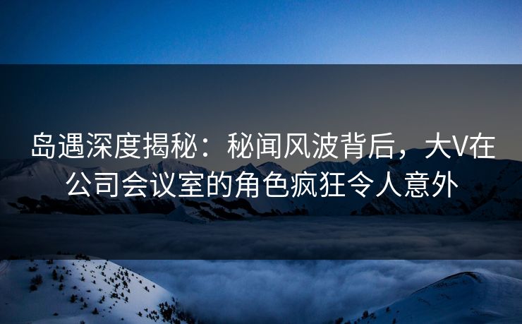 岛遇深度揭秘：秘闻风波背后，大V在公司会议室的角色疯狂令人意外