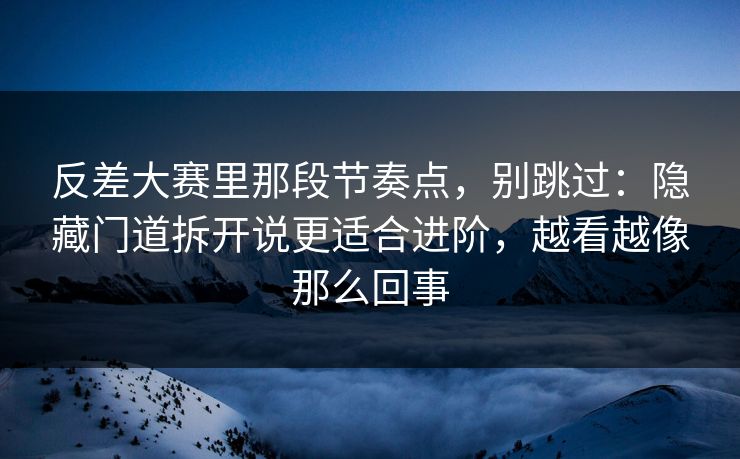 反差大赛里那段节奏点，别跳过：隐藏门道拆开说更适合进阶，越看越像那么回事