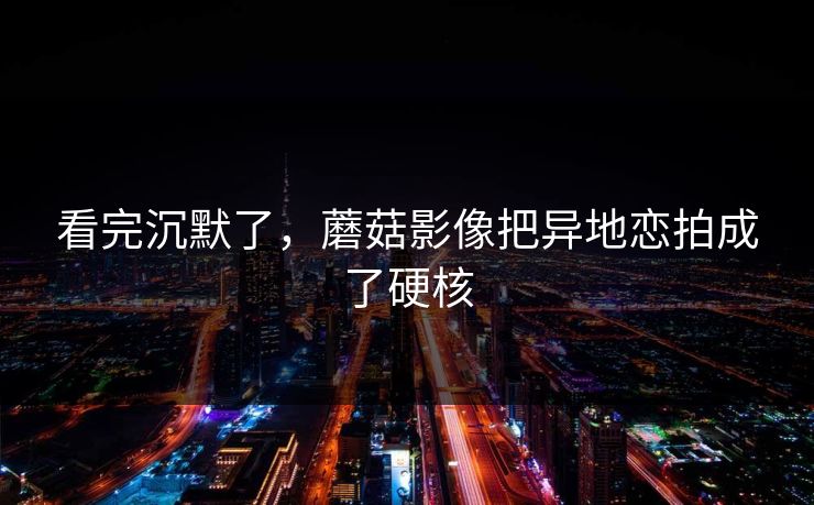 看完沉默了，蘑菇影像把异地恋拍成了硬核